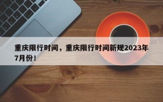 重庆限行时间，重庆限行时间新规2023年7月份！