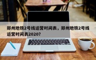 郑州地铁2号线运营时间表，郑州地铁2号线运营时间表2020？