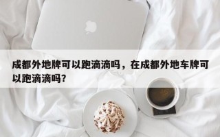 成都外地牌可以跑滴滴吗，在成都外地车牌可以跑滴滴吗？