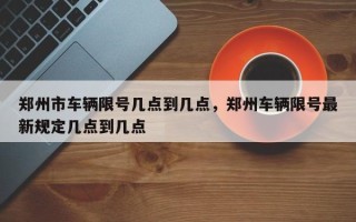 郑州市车辆限号几点到几点，郑州车辆限号最新规定几点到几点