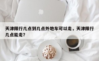 天津限行几点到几点外地车可以走，天津限行几点能走？