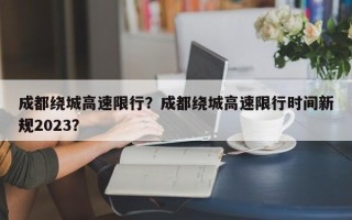 成都绕城高速限行？成都绕城高速限行时间新规2023？