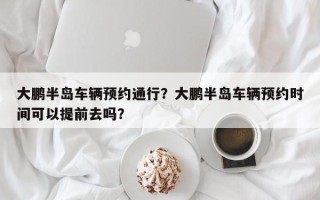 大鹏半岛车辆预约通行？大鹏半岛车辆预约时间可以提前去吗？