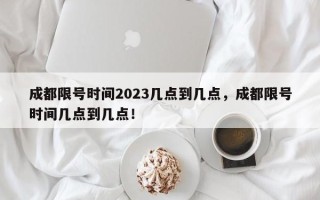 成都限号时间2023几点到几点，成都限号时间几点到几点！