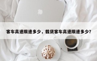 客车高速限速多少，载货客车高速限速多少？