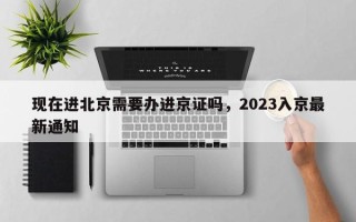 现在进北京需要办进京证吗，2023入京最新通知