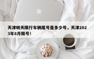 天津明天限行车辆尾号是多少号，天津2023年8月限号！