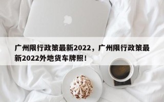 广州限行政策最新2022，广州限行政策最新2022外地货车牌照！