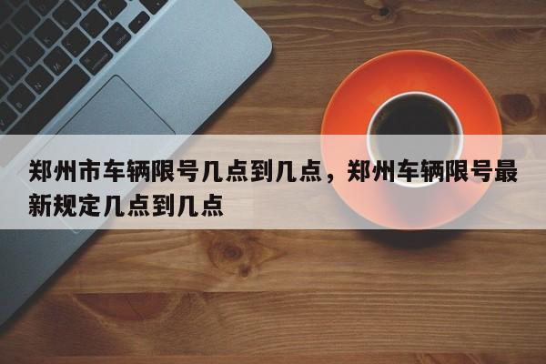 郑州市车辆限号几点到几点，郑州车辆限号最新规定几点到几点-第1张图片-静柔生活网