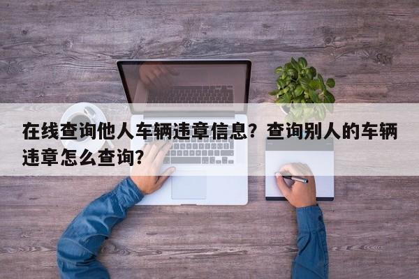 在线查询他人车辆违章信息？查询别人的车辆违章怎么查询？-第1张图片-静柔生活网