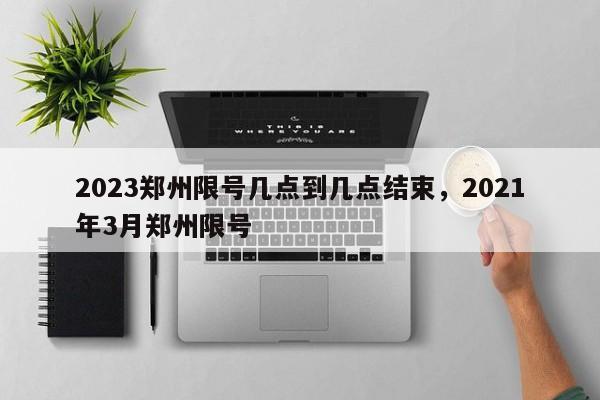 2023郑州限号几点到几点结束，2021年3月郑州限号-第1张图片-静柔生活网
