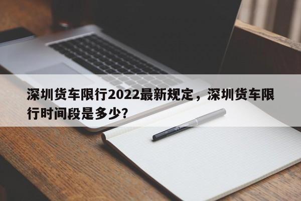 深圳货车限行2022最新规定，深圳货车限行时间段是多少？-第1张图片-静柔生活网