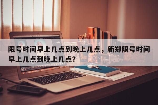 限号时间早上几点到晚上几点，新郑限号时间早上几点到晚上几点？-第1张图片-静柔生活网