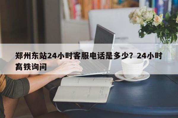 郑州东站24小时客服电话是多少？24小时高铁询问
？-第1张图片-静柔生活网