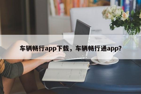 车辆畅行app下载，车辆畅行通app？-第1张图片-静柔生活网