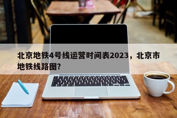 北京地铁4号线运营时间表2023，北京市地铁线路图？-第1张图片-静柔生活网